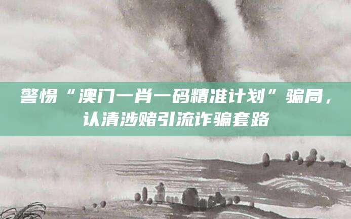 警惕“澳门一肖一码精准计划”骗局，认清涉赌引流诈骗套路