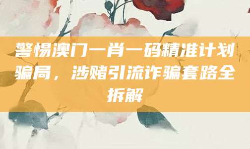 警惕澳门一肖一码精准计划骗局，涉赌引流诈骗套路全拆解