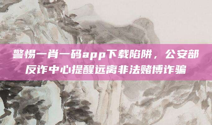警惕一肖一码app下载陷阱，公安部反诈中心提醒远离非法赌博诈骗