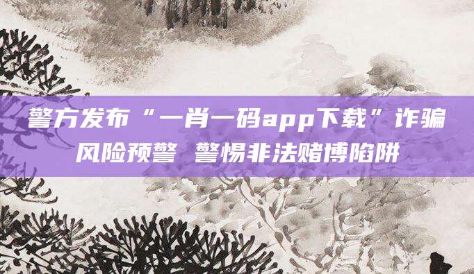 警方发布“一肖一码app下载”诈骗风险预警 警惕非法赌博陷阱