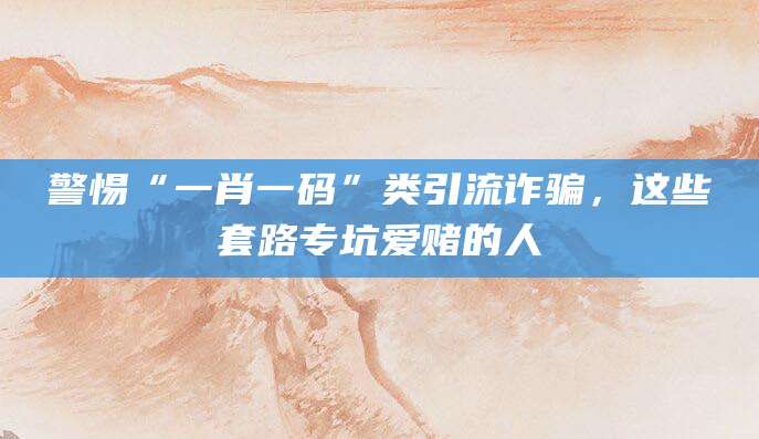 警惕“一肖一码”类引流诈骗，这些套路专坑爱赌的人