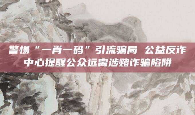 警惕“一肖一码”引流骗局 公益反诈中心提醒公众远离涉赌诈骗陷阱