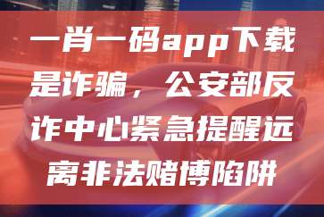 一肖一码app下载是诈骗，公安部反诈中心紧急提醒远离非法赌博陷阱