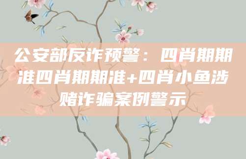 公安部反诈预警：四肖期期准四肖期期准+四肖小鱼涉赌诈骗案例警示