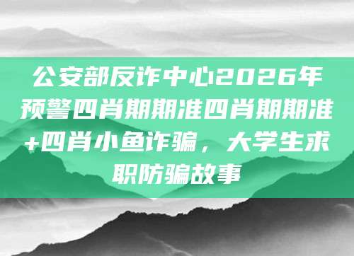 公安部反诈中心2026年预警四肖期期准四肖期期准+四肖小鱼诈骗，大学生求职防骗故事
