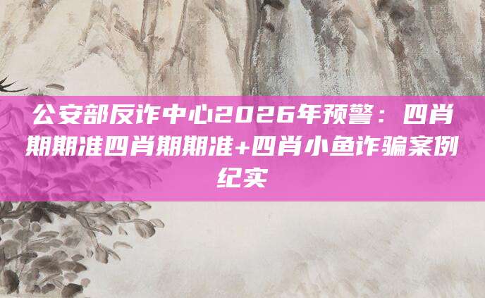 公安部反诈中心2026年预警：四肖期期准四肖期期准+四肖小鱼诈骗案例纪实