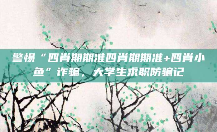 警惕“四肖期期准四肖期期准+四肖小鱼”诈骗，大学生求职防骗记