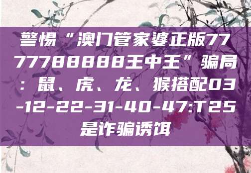 警惕“澳门管家婆正版7777788888王中王”骗局：鼠、虎、龙、猴搭配03-12-22-31-40-47:T25是诈骗诱饵