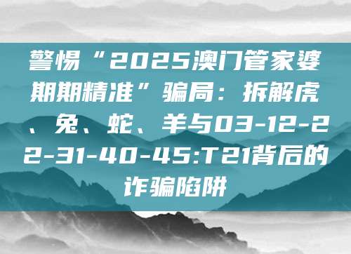 警惕“2025澳门管家婆期期精准”骗局:拆解虎、兔、蛇、羊与03-12-22-31-40-45:T21背后的诈骗陷阱