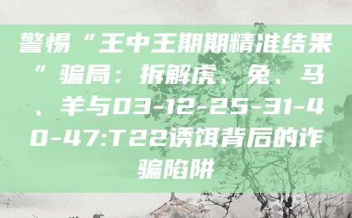 警惕“王中王期期精准结果”骗局:拆解虎、兔、马、羊与03-12-25-31-40-47:T22诱饵背后的诈骗陷阱