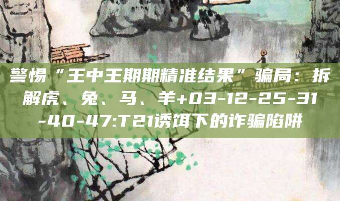 警惕“王中王期期精准结果”骗局:拆解虎、兔、马、羊+03-12-25-31-40-47:T21诱饵下的诈骗陷阱