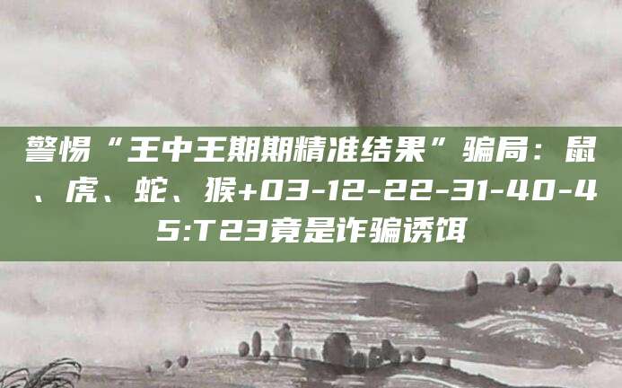 警惕“王中王期期精准结果”骗局:鼠、虎、蛇、猴+03-12-22-31-40-45:T23竟是诈骗诱饵