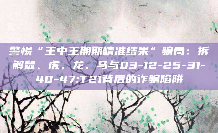 警惕“王中王期期精准结果”骗局:拆解鼠、虎、龙、马与03-12-25-31-40-47:T21背后的诈骗陷阱