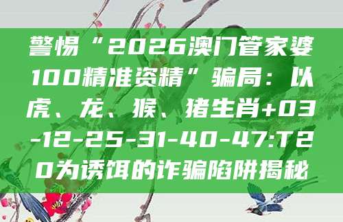 警惕“2026澳门管家婆100精准资精”骗局：以虎、龙、猴、猪生肖+03-12-25-31-40-47:T20为诱饵的诈骗陷阱揭秘