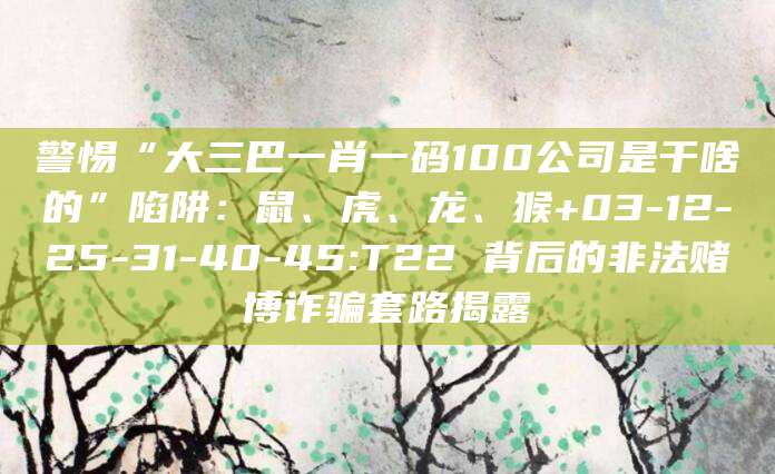 警惕“大三巴一肖一码100公司是干啥的”陷阱：鼠、虎、龙、猴+03-12-25-31-40-45:T22 背后的非法赌博诈骗套路揭露