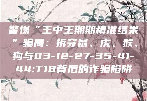 警惕“王中王期期精准结果”骗局:拆穿鼠、虎、猴、狗与03-12-27-35-41-44:T18背后的诈骗陷阱