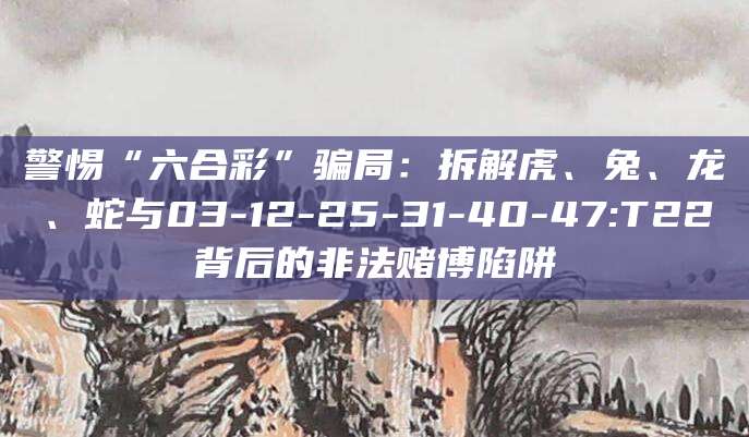 警惕“六合彩”骗局:拆解虎、兔、龙、蛇与03-12-25-31-40-47:T22背后的非法赌博陷阱