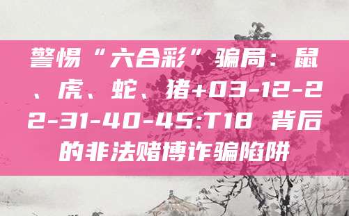 警惕“六合彩”骗局:鼠、虎、蛇、猪+03-12-22-31-40-45:T18 背后的非法赌博诈骗陷阱