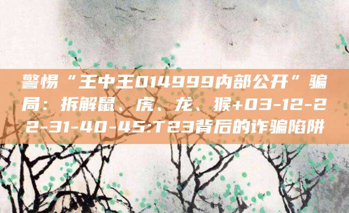 警惕“王中王014999内部公开”骗局：拆解鼠、虎、龙、猴+03-12-22-31-40-45:T23背后的诈骗陷阱