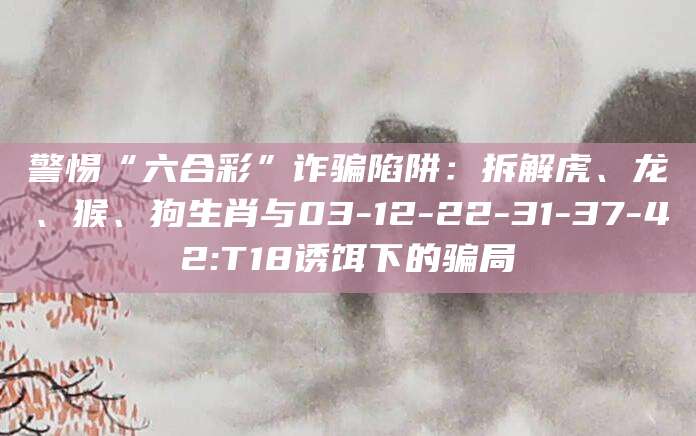 警惕“六合彩”诈骗陷阱：拆解虎、龙、猴、狗生肖与03-12-22-31-37-42:T18诱饵下的骗局