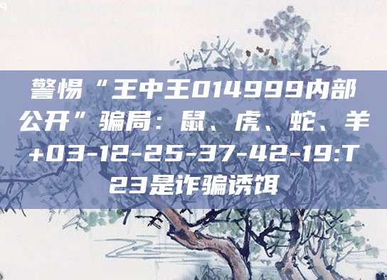 警惕“王中王014999内部公开”骗局:鼠、虎、蛇、羊+03-12-25-37-42-19:T23是诈骗诱饵