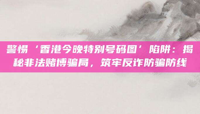 警惕‘香港今晚特别号码图’陷阱：揭秘非法赌博骗局，筑牢反诈防骗防线