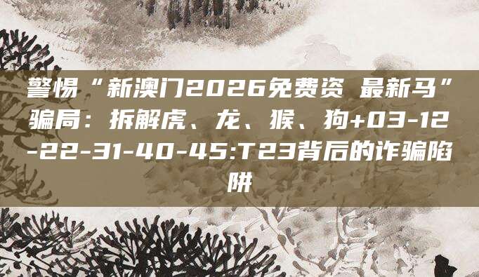 警惕“新澳门2026免费资枓最新马”骗局：拆解虎、龙、猴、狗+03-12-22-31-40-45:T23背后的诈骗陷阱