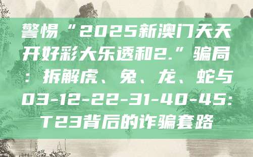 警惕“2025新澳门天天开好彩大乐透和2.”骗局:拆解虎、兔、龙、蛇与03-12-22-31-40-45:T23背后的诈骗套路