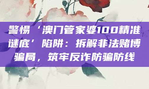 警惕‘澳门管家婆100精准谜底’陷阱:拆解非法赌博骗局,筑牢反诈防骗防线