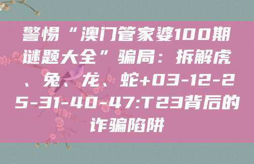 警惕“澳门管家婆100期谜题大全”骗局：拆解虎、兔、龙、蛇+03-12-25-31-40-47:T23背后的诈骗陷阱