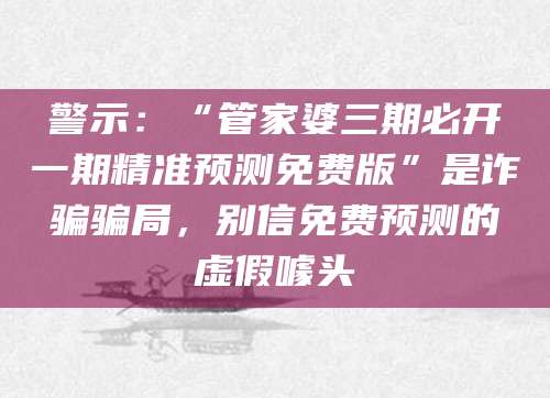 警示：“管家婆三期必开一期精准预测免费版”是诈骗骗局，别信免费预测的虚假噱头