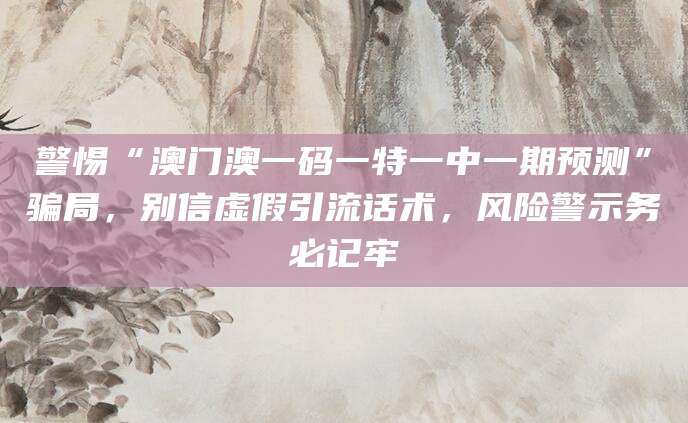 警惕“澳门澳一码一特一中一期预测”骗局，别信虚假引流话术，风险警示务必记牢