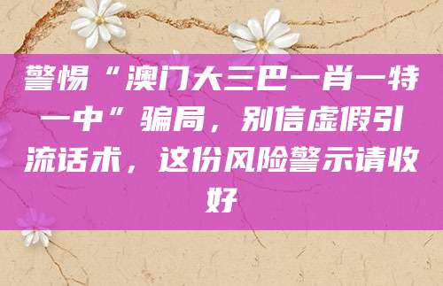 警惕“澳门大三巴一肖一特一中”骗局，别信虚假引流话术，这份风险警示请收好