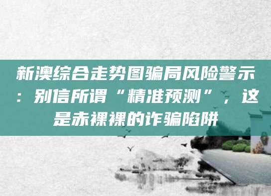 新澳综合走势图骗局风险警示：别信所谓“精准预测”，这是赤裸裸的诈骗陷阱