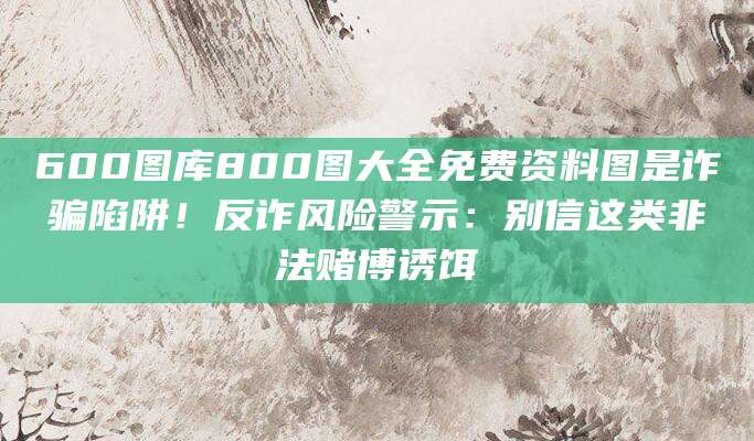 600图库800图大全免费资料图是诈骗陷阱！反诈风险警示：别信这类非法赌博诱饵