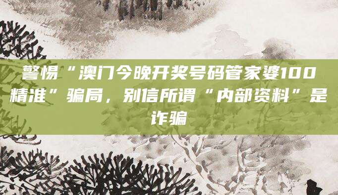 警惕“澳门今晚开奖号码管家婆100精准”骗局，别信所谓“内部资料”是诈骗