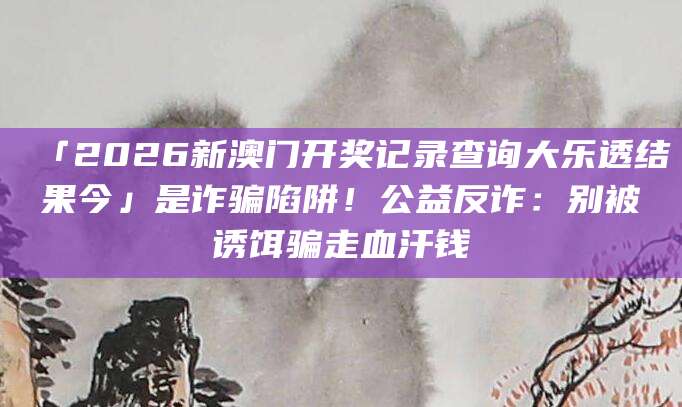 「2026新澳门开奖记录查询大乐透结果今」是诈骗陷阱！公益反诈：别被诱饵骗走血汗钱