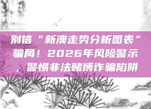 别信“新澳走势分析图表”骗局！2026年风险警示，警惕非法赌博诈骗陷阱