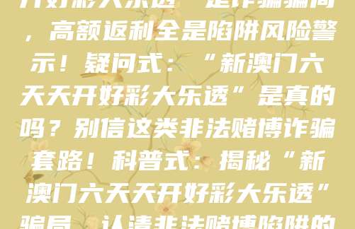 警示式：“新澳门六天天开好彩大乐透”是诈骗骗局，高额返利全是陷阱风险警示！疑问式：“新澳门六天天开好彩大乐透”是真的吗？别信这类非法赌博诈骗套路！科普式：揭秘“新澳门六天天开好彩大乐透”骗局，认清非法赌博陷阱的核心套路