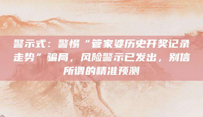 警示式：警惕“管家婆历史开奖记录走势”骗局，风险警示已发出，别信所谓的精准预测