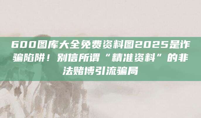 600图库大全免费资料图2025是诈骗陷阱！别信所谓“精准资料”的非法赌博引流骗局