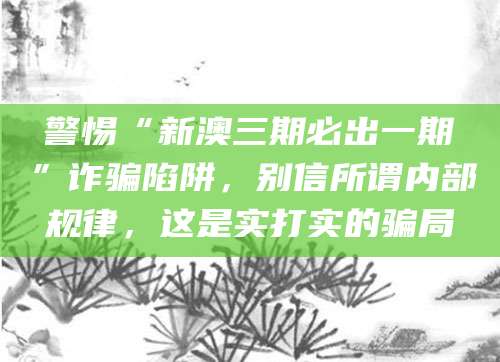 警惕“新澳三期必出一期”诈骗陷阱，别信所谓内部规律，这是实打实的骗局