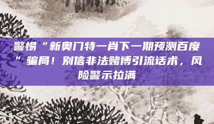 警惕“新奥门特一肖下一期预测百度”骗局！别信非法赌博引流话术，风险警示拉满