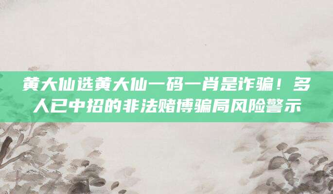 黄大仙选黄大仙一码一肖是诈骗!多人已中招的非法赌博骗局风险警示