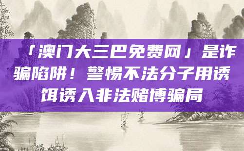 「澳门大三巴免费网」是诈骗陷阱!警惕不法分子用诱饵诱入非法赌博骗局