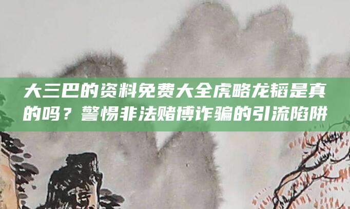 大三巴的资料免费大全虎略龙韬是真的吗?警惕非法赌博诈骗的引流陷阱