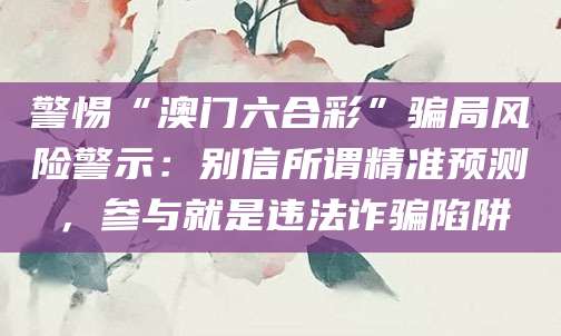 警惕“澳门六合彩”骗局风险警示:别信所谓精准预测,参与就是违法诈骗陷阱