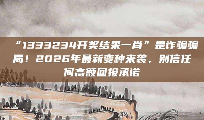 “1333234开奖结果一肖”是诈骗骗局！2026年最新变种来袭，别信任何高额回报承诺