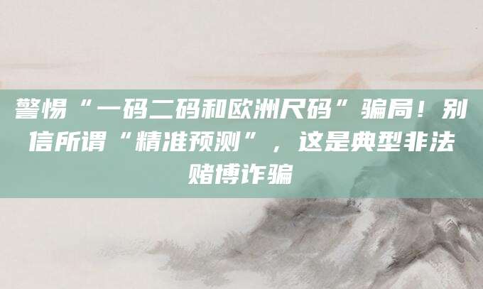 警惕“一码二码和欧洲尺码”骗局！别信所谓“精准预测”，这是典型非法赌博诈骗