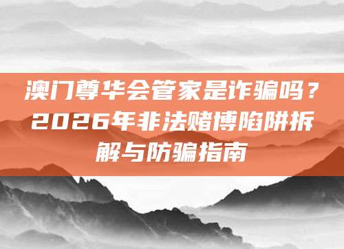 澳门尊华会管家是诈骗吗?2026年非法赌博陷阱拆解与防骗指南